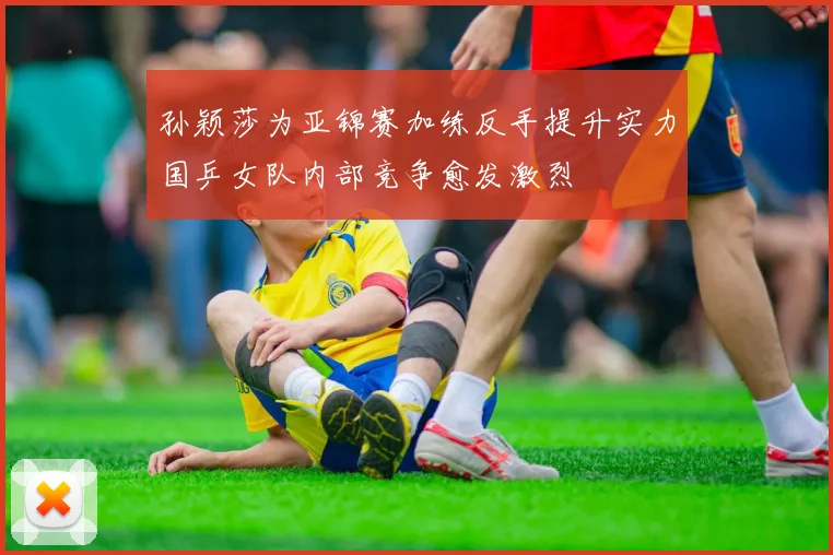 孙颖莎为亚锦赛加练反手提升实力国乒女队内部竞争愈发激烈
