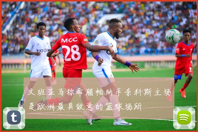 文班亚马称希腊帕纳辛奈科斯主场是欧洲最具敌意的篮球场所