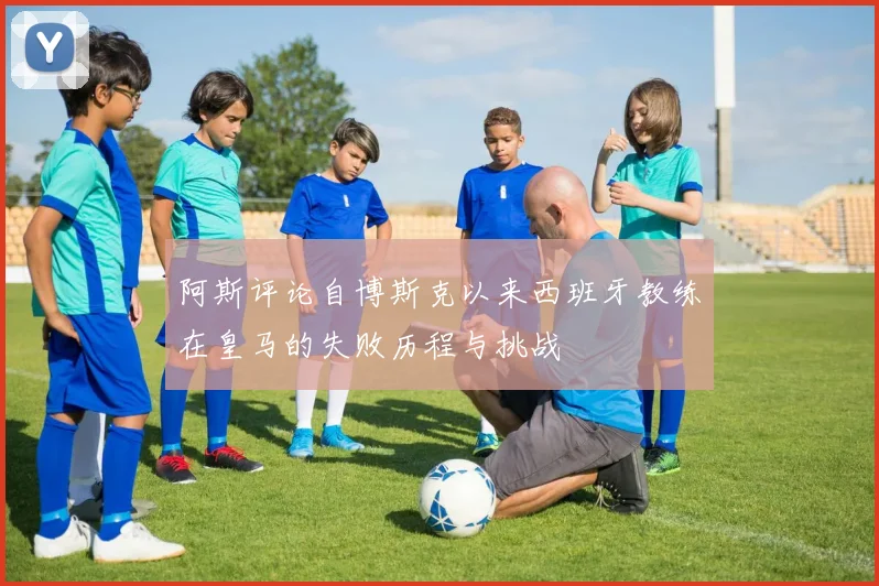 阿斯评论自博斯克以来西班牙教练在皇马的失败历程与挑战