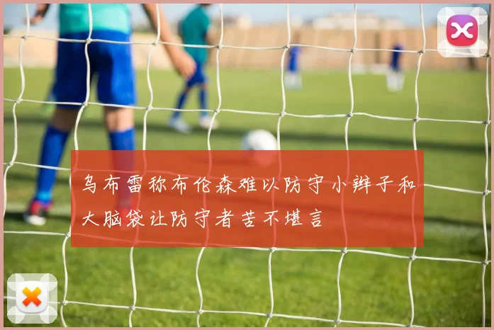乌布雷称布伦森难以防守小辫子和大脑袋让防守者苦不堪言