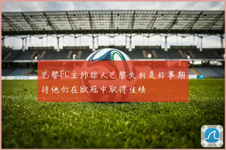 巴黎FC主帅称大巴黎失利是好事期待他们在欧冠中取得佳绩