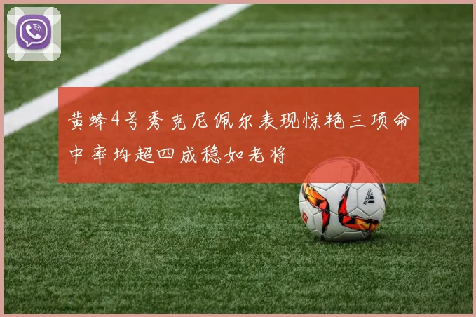 黄蜂4号秀克尼佩尔表现惊艳三项命中率均超四成稳如老将