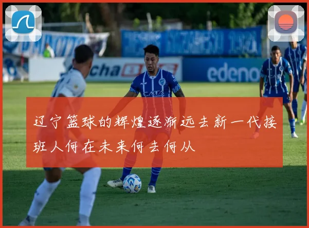 辽宁篮球的辉煌逐渐远去新一代接班人何在未来何去何从