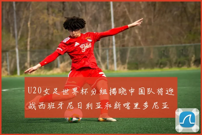 U20女足世界杯分组揭晓中国队将迎战西班牙尼日利亚和新喀里多尼亚
