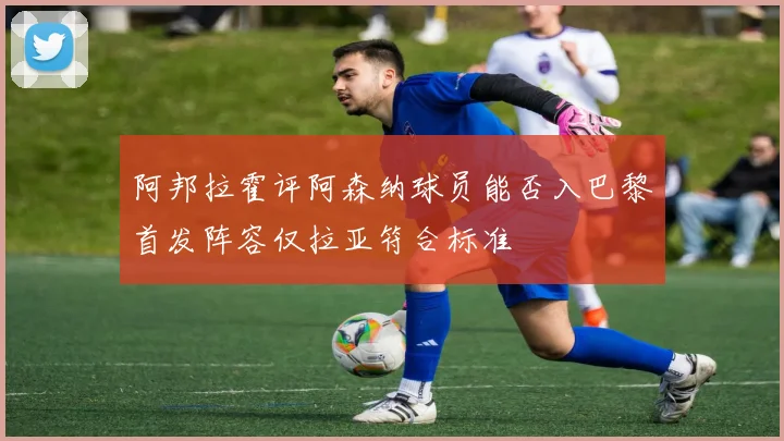 阿邦拉霍评阿森纳球员能否入巴黎首发阵容仅拉亚符合标准