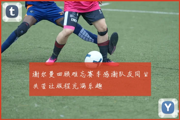 谢尔曼回顾难忘赛季感谢队友同甘共苦让旅程充满乐趣